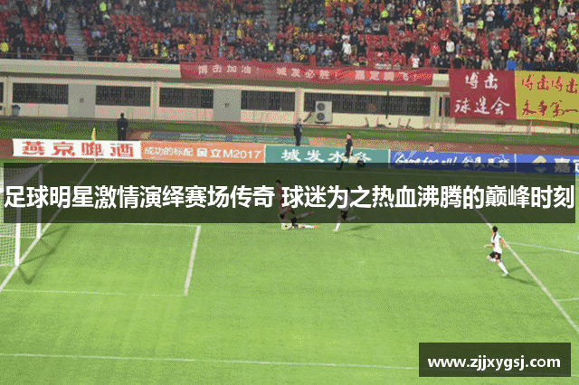 足球明星激情演绎赛场传奇 球迷为之热血沸腾的巅峰时刻